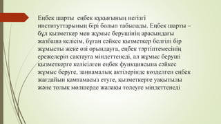 Еңбек шарты еңбек құқығының негізгі
институттарының бірі болып табылады. Еңбек шарты –
бұл қызметкер мен жұмыс берушінің арасындағы
жазбаша келісім, бұған сәйкес қызметкер белгілі бір
жұмысты жеке өзі орындауға, еңбек тәртіптемесінің
ережелерін сақтауға міндеттенеді, ал жұмыс беруші
қызметкерге келісілген еңбек функциясына сәйкес
жұмыс беруге, заңнамалық актілерінде көзделген еңбек
жағдайын қамтамасыз етуге, қызметкерге уақытылы
және толық мөлшерде жалақы төлеуге міндеттенеді
 