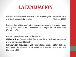 LA EVALUACIÓN
 Proceso cuya misión es determinar, de forma objetiva y sistemática, el
mérito, la capacidad y el valor. (Scriven, 1991)
 Proceso sistemático, continúo e integral destinado a determinar hasta
qué punto han sido alcanzados los objetivos educacionales.
(Fermín,1971)
 Proceso que debe constar de dos partes :
(1) la medición (recogida de información, datos, ordenados desde un
punto de vista cuantitativo) y
(2) la emisión de juicios de valor sobre la información obtenida (toma
de decisiones respecto de los acuerdos previamente establecidos).
(De Juan, 1996)
 