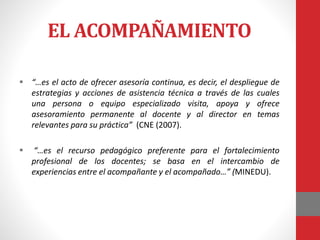 EL ACOMPAÑAMIENTO
 “…es el acto de ofrecer asesoría continua, es decir, el despliegue de
estrategias y acciones de asistencia técnica a través de las cuales
una persona o equipo especializado visita, apoya y ofrece
asesoramiento permanente al docente y al director en temas
relevantes para su práctica” (CNE (2007).
 “…es el recurso pedagógico preferente para el fortalecimiento
profesional de los docentes; se basa en el intercambio de
experiencias entre el acompañante y el acompañado…” (MINEDU).
 