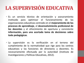 LA SUPERVISIÓN EDUCATIVA
• Es un servicio técnico de orientación y asesoramiento
instituido para optimizar el funcionamiento de las
organizaciones educativas centrado en el mejoramiento de los
procesos de aprendizaje, el desenvolvimiento profesional de
los docentes y el ofrecimiento de oportuna y consistente
información, para una acertada toma de decisiones sobre
todo pedagógicas.
• La supervisión es la verificación en el terreno del
cumplimiento de la normatividad que rige para los centros
educativos y las funciones de directores y docentes. Es
necesariamente efectuada por la autoridad (Instituto de
Investigaciones y Políticas Educativas, 2012).
 