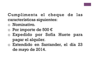 Cumplimenta el cheque de las
características siguientes:
o  Nominativo.
o  Por importe de 500 €
o  Expedido por Sofía Huete para
pagar el alquiler.
o  Extendido en Santander, el día 23
de mayo de 2014.
 
