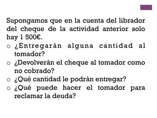 Supongamos que en la cuenta del librador
del cheque de la actividad anterior solo
hay 1 500€.
o  ¿Entregarán alguna cantidad al
tomador?
o  ¿Devolverán el cheque al tomador como
no cobrado?
o  ¿Qué cantidad le podrán entregar?
o  ¿Qué puede hacer el tomador para
reclamar la deuda?
 