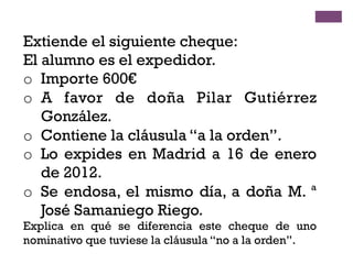 Extiende el siguiente cheque:
El alumno es el expedidor.
o  Importe 600€
o  A favor de doña Pilar Gutiérrez
González.
o  Contiene la cláusula “a la orden”.
o  Lo expides en Madrid a 16 de enero
de 2012.
o  Se endosa, el mismo día, a doña M. ª
José Samaniego Riego.
Explica en qué se diferencia este cheque de uno
nominativo que tuviese la cláusula “no a la orden”.
 