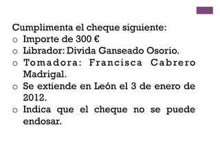 Cumplimenta el cheque siguiente:
o  Importe de 300 €
o  Librador: Divida Ganseado Osorio.
o  Tomadora: Francisca Cabrero
Madrigal.
o  Se extiende en León el 3 de enero de
2012.
o  Indica que el cheque no se puede
endosar.
 