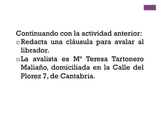 Continuando con la actividad anterior:
o Redacta una cláusula para avalar al
librador.
o La avalista es Mª Teresa Tartonero
Maliaño, domiciliada en la Calle del
Plorez 7, de Cantabria.
 