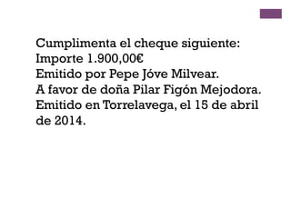 Cumplimenta el cheque siguiente:
Importe 1.900,00€
Emitido por Pepe Jóve Milvear.
A favor de doña Pilar Figón Mejodora.
Emitido en Torrelavega, el 15 de abril
de 2014.
 