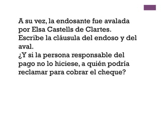A su vez, la endosante fue avalada
por Elsa Castells de Clartes.
Escribe la cláusula del endoso y del
aval.
¿Y si la persona responsable del
pago no lo hiciese, a quién podría
reclamar para cobrar el cheque?
 