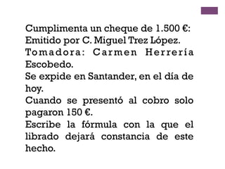 Cumplimenta un cheque de 1.500 €:
Emitido por C. Miguel Trez López.
Tomadora: Carmen Herrería
Escobedo.
Se expide en Santander, en el día de
hoy.
Cuando se presentó al cobro solo
pagaron 150 €.
Escribe la fórmula con la que el
librado dejará constancia de este
hecho.
 