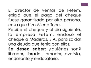 El director de ventas de Fetem,
exigió que el pago del cheque
fuese garantizado por otra persona,
cosa que hizo Alierta Torres.
Recibe el cheque y al día siguiente,
la empresa Fetem, endosó el
cheque a Maderas, S.A. para saldar
una deuda que tenía con ellos.
Se desea saber: ¿quiénes son?
librador, librado, tomador, avalista,
endosante y endosatario.
 