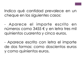 Indica qué cantidad prevalece en un
cheque en los siguientes casos:
- Aparece el importe escrito en
números como 3455 € y en letra tres mil
quinientos cuarenta y cinco euros.
- Aparece escrito con letra el importe
de dos formas: como doscientos euros
y como quinientos euros.
 