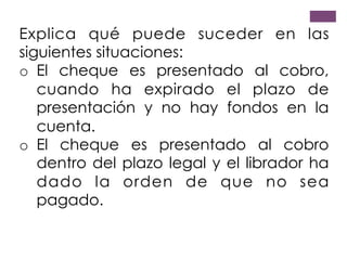 Explica qué puede suceder en las
siguientes situaciones:
o  El cheque es presentado al cobro,
cuando ha expirado el plazo de
presentación y no hay fondos en la
cuenta.
o  El cheque es presentado al cobro
dentro del plazo legal y el librador ha
dado la orden de que no sea
pagado.
 