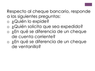 Respecto al cheque bancario, responde
a las siguientes preguntas:
o  ¿Quién lo expide?
o  ¿Quién solicita que sea expedido?
o  ¿En qué se diferencia de un cheque
de cuenta corriente?
o  ¿En qué se diferencia de un cheque
de ventanilla?
 