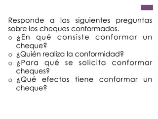 Responde a las siguientes preguntas
sobre los cheques conformados.
o  ¿En qué consiste conformar un
cheque?
o  ¿Quién realiza la conformidad?
o  ¿Para qué se solicita conformar
cheques?
o  ¿Qué efectos tiene conformar un
cheque?
 