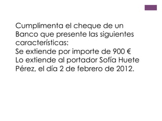 Cumplimenta el cheque de un
Banco que presente las siguientes
características:
Se extiende por importe de 900 €
Lo extiende al portador Sofía Huete
Pérez, el día 2 de febrero de 2012.
 
