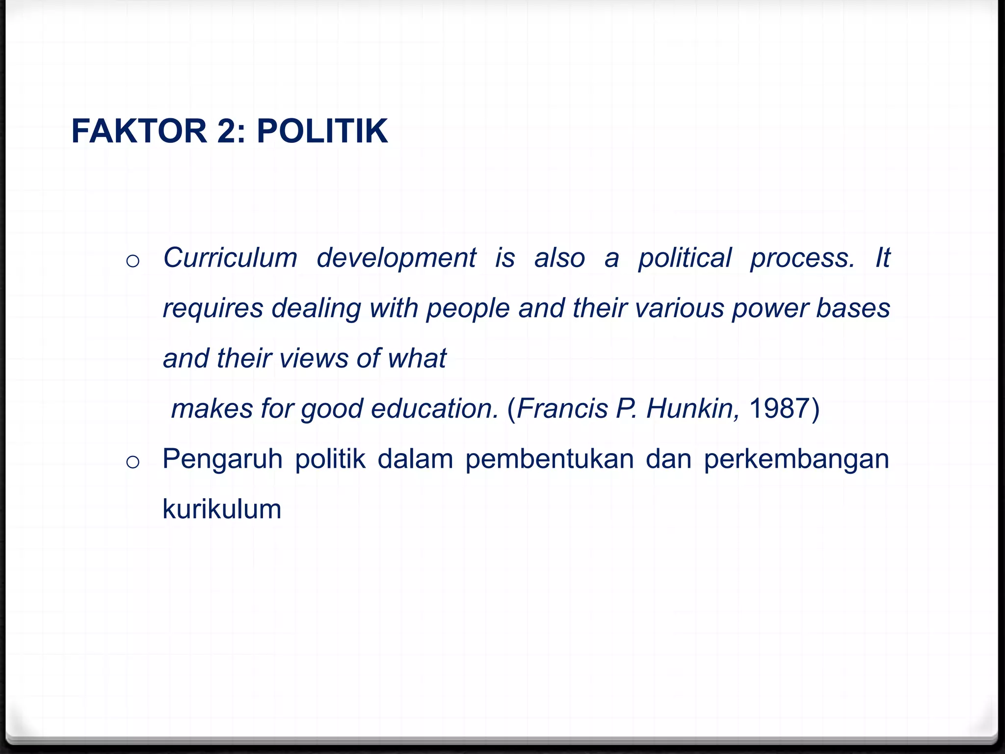 FAKTOR 2: POLITIK
o Curriculum development is also a political process. It
requires dealing with people and their various power bases
and their views of what
makes for good education. (Francis P. Hunkin, 1987)
o Pengaruh politik dalam pembentukan dan perkembangan
kurikulum
 