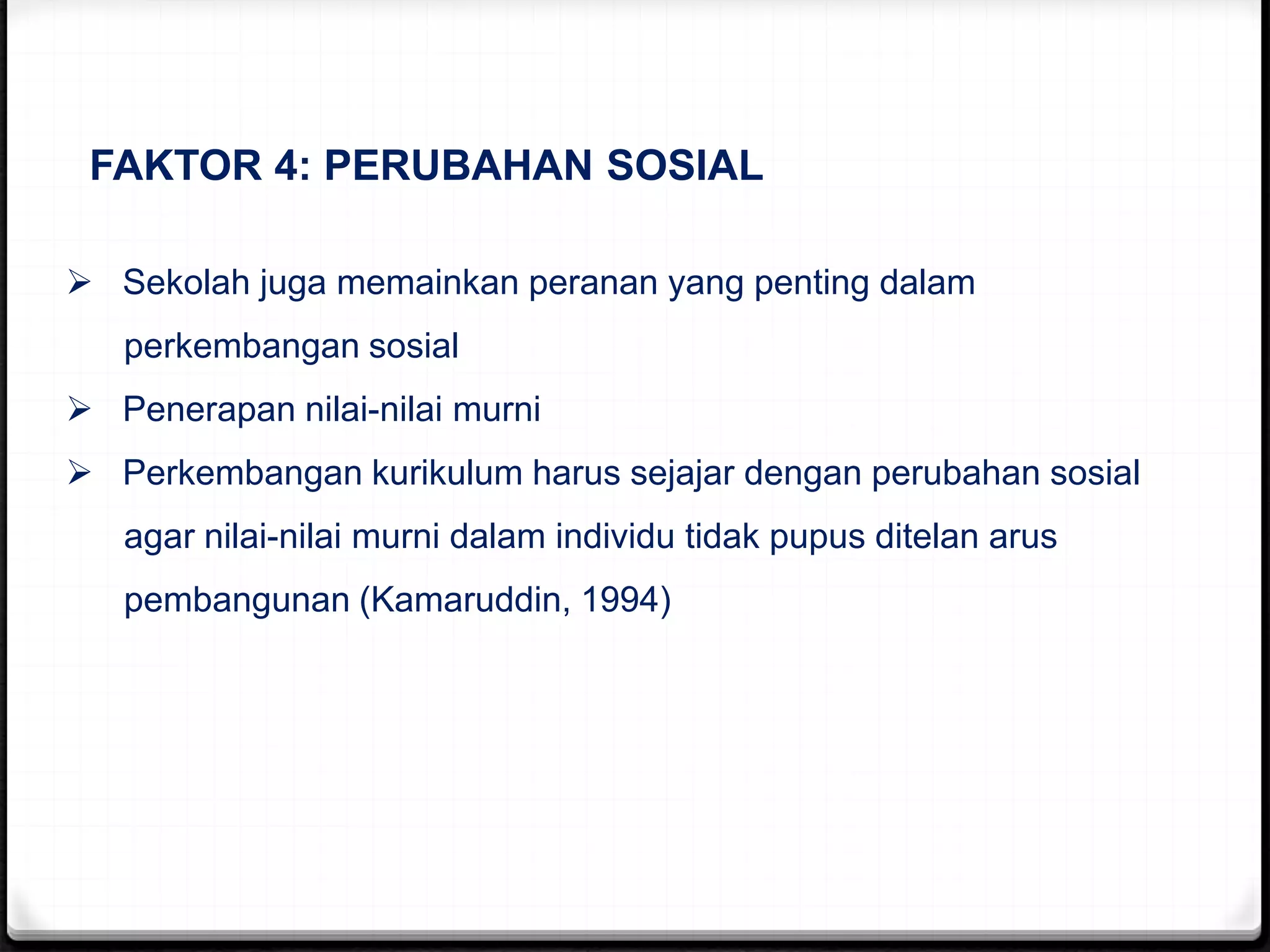 FAKTOR 4: PERUBAHAN SOSIAL
 Sekolah juga memainkan peranan yang penting dalam
perkembangan sosial
 Penerapan nilai-nilai murni
 Perkembangan kurikulum harus sejajar dengan perubahan sosial
agar nilai-nilai murni dalam individu tidak pupus ditelan arus
pembangunan (Kamaruddin, 1994)
 