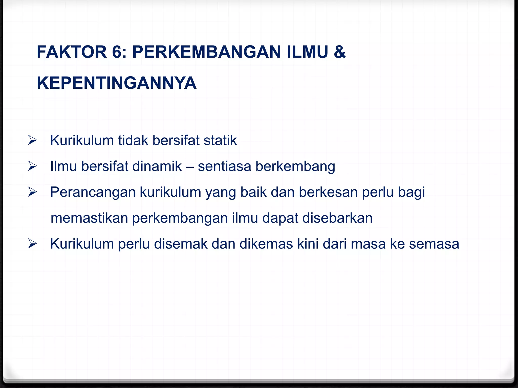 FAKTOR 6: PERKEMBANGAN ILMU &
KEPENTINGANNYA
 Kurikulum tidak bersifat statik
 Ilmu bersifat dinamik – sentiasa berkembang
 Perancangan kurikulum yang baik dan berkesan perlu bagi
memastikan perkembangan ilmu dapat disebarkan
 Kurikulum perlu disemak dan dikemas kini dari masa ke semasa
 