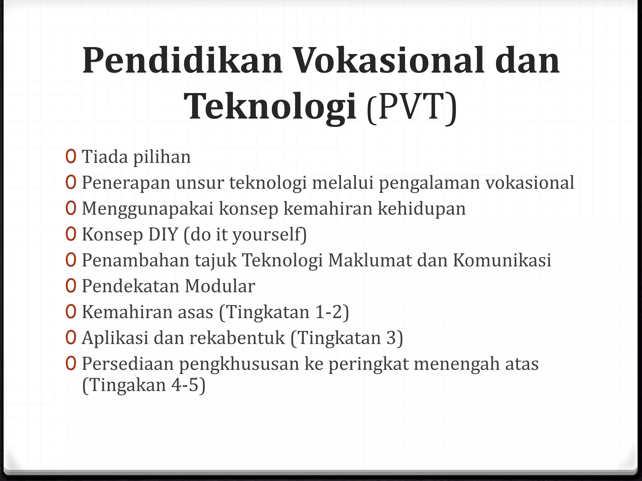 Pendidikan Vokasional dan
Teknologi (PVT)
0 Tiada pilihan
0 Penerapan unsur teknologi melalui pengalaman vokasional
0 Menggunapakai konsep kemahiran kehidupan
0 Konsep DIY (do it yourself)
0 Penambahan tajuk Teknologi Maklumat dan Komunikasi
0 Pendekatan Modular
0 Kemahiran asas (Tingkatan 1-2)
0 Aplikasi dan rekabentuk (Tingkatan 3)
0 Persediaan pengkhususan ke peringkat menengah atas
(Tingakan 4-5)
 