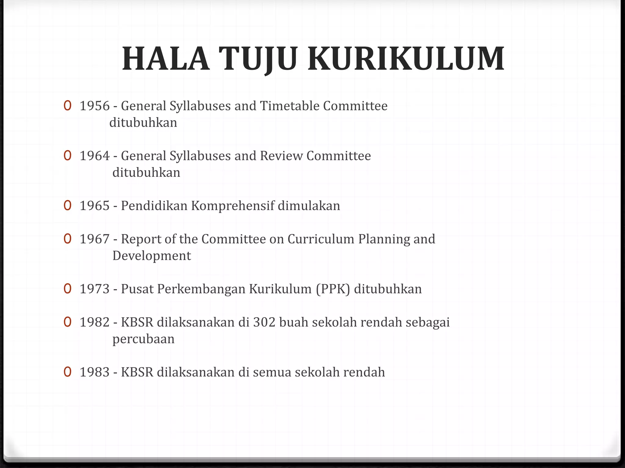 HALA TUJU KURIKULUM
0 1956 - General Syllabuses and Timetable Committee
ditubuhkan
0 1964 - General Syllabuses and Review Committee
ditubuhkan
0 1965 - Pendidikan Komprehensif dimulakan
0 1967 - Report of the Committee on Curriculum Planning and
Development
0 1973 - Pusat Perkembangan Kurikulum (PPK) ditubuhkan
0 1982 - KBSR dilaksanakan di 302 buah sekolah rendah sebagai
percubaan
0 1983 - KBSR dilaksanakan di semua sekolah rendah
 