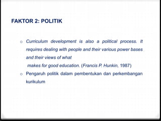 FAKTOR 2: POLITIK
o Curriculum development is also a political process. It
requires dealing with people and their various power bases
and their views of what
makes for good education. (Francis P. Hunkin, 1987)
o Pengaruh politik dalam pembentukan dan perkembangan
kurikulum
 