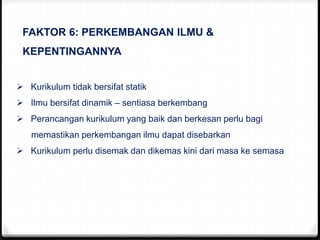 FAKTOR 6: PERKEMBANGAN ILMU &
KEPENTINGANNYA
 Kurikulum tidak bersifat statik
 Ilmu bersifat dinamik – sentiasa berkembang
 Perancangan kurikulum yang baik dan berkesan perlu bagi
memastikan perkembangan ilmu dapat disebarkan
 Kurikulum perlu disemak dan dikemas kini dari masa ke semasa
 