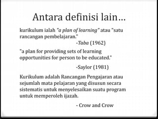 Antara definisi lain…
kurikulum ialah "a plan of learning" atau "satu
rancangan pembelajaran."
-Taba (1962)
"a plan for providing sets of learning
opportunities for person to be educated."
-Saylor (1981)
Kurikulum adalah Rancangan Pengajaran atau
sejumlah mata pelajaran yang disusun secara
sistematis untuk menyelesaikan suatu program
untuk memperoleh ijazah.
- Crow and Crow
 
