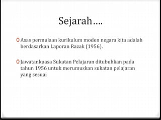Sejarah….
0 Asas permulaan kurikulum moden negara kita adalah
berdasarkan Laporan Razak (1956).
0 Jawatankuasa Sukatan Pelajaran ditubuhkan pada
tahun 1956 untuk merumuskan sukatan pelajaran
yang sesuai
 