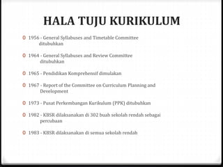 HALA TUJU KURIKULUM
0 1956 - General Syllabuses and Timetable Committee
ditubuhkan
0 1964 - General Syllabuses and Review Committee
ditubuhkan
0 1965 - Pendidikan Komprehensif dimulakan
0 1967 - Report of the Committee on Curriculum Planning and
Development
0 1973 - Pusat Perkembangan Kurikulum (PPK) ditubuhkan
0 1982 - KBSR dilaksanakan di 302 buah sekolah rendah sebagai
percubaan
0 1983 - KBSR dilaksanakan di semua sekolah rendah
 