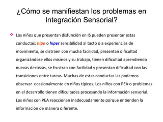 ¿Cómo se manifiestan los problemas en
Integración Sensorial?
 Los niños que presentan disfunción en IS pueden presentar estas
conductas: hipo o hiper sensibilidad al tacto o a experiencias de
movimiento, se distraen con mucha facilidad, presentan dificultad
organizándose ellos mismos y su trabajo, tienen dificultad aprendiendo
nuevas destezas, se frustran con facilidad y presentan dificultad con las
transiciones entre tareas. Muchas de estas conductas las podemos
observar ocasionalmente en niños típicos. Los niños con PEA o problemas
en el desarrollo tienen dificultades procesando la información sensorial.
Los niños con PEA reaccionan inadecuadamente porque entienden la
información de manera diferente.
 