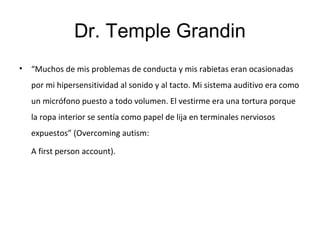 Dr. Temple Grandin
• “Muchos de mis problemas de conducta y mis rabietas eran ocasionadas
por mi hipersensitividad al sonido y al tacto. Mi sistema auditivo era como
un micrófono puesto a todo volumen. El vestirme era una tortura porque
la ropa interior se sentía como papel de lija en terminales nerviosos
expuestos” (Overcoming autism:
A first person account).
 