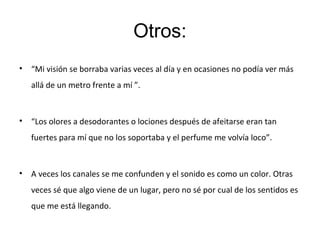 Otros:
• “Mi visión se borraba varias veces al día y en ocasiones no podía ver más
allá de un metro frente a mí ”.
• “Los olores a desodorantes o lociones después de afeitarse eran tan
fuertes para mí que no los soportaba y el perfume me volvía loco”.
• A veces los canales se me confunden y el sonido es como un color. Otras
veces sé que algo viene de un lugar, pero no sé por cual de los sentidos es
que me está llegando.
 