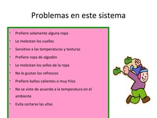 Problemas en este sistema
• Prefiere solamente alguna ropa
• Le molestan los cuellos
• Sensitivo a las temperaturas y texturas
• Prefiere ropa de algodón
• Le molestan los sellos de la ropa
• No le gustan los refrescos
• Prefiere baños calientes o muy fríos
• No se viste de acuerdo a la temperatura en el
ambiente
• Evita cortarse las uñas
 