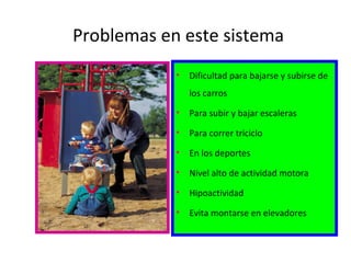 Problemas en este sistema
• Dificultad para bajarse y subirse de
los carros
• Para subir y bajar escaleras
• Para correr triciclo
• En los deportes
• Nivel alto de actividad motora
• Hipoactividad
• Evita montarse en elevadores
 