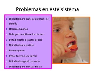 Problemas en este sistema
o Dificultad para manejar utensilios de
comida
o Derrama líquidos
o Nole gusta cepillarse los dientes
o Evita peinarse o lavarse el pelo
o Dificultad para vestirse
o Postura pobre
o Pobre fuerza o resistencia
o Dificultad cargando las cosas
o Dificultad para manejar tijeras
 
