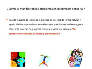 ¿Cómo se manifiestan los problemas en Integración Sensorial?
 Para la mayoría de los niños el proceso de IS se da de forma natural y
ayuda al niño a aprender nuevas destrezas y explorarsu ambiente; para
otros este proceso no progresa como se espera y resulta en PEA,
conducta movimiento, atención y concentración.
 