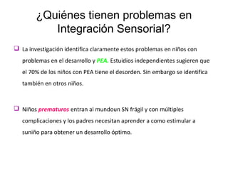 ¿Quiénes tienen problemas en
Integración Sensorial?
 La investigación identifica claramente estos problemas en niños con
problemas en el desarrollo y PEA. Estuidios independientes sugieren que
el 70% de los niños con PEA tiene el desorden. Sin embargo se identifica
también en otros niños.
 Niños prematuros entran al mundoun SN frágil y con múltiples
complicaciones y los padres necesitan aprender a como estimular a
suniño para obtener un desarrollo óptimo.
 
