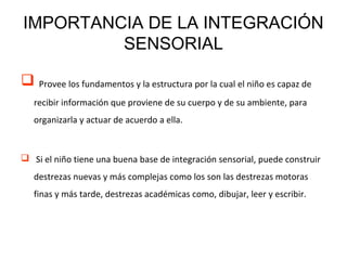 IMPORTANCIA DE LA INTEGRACIÓN
SENSORIAL
 Provee los fundamentos y la estructura por la cual el niño es capaz de
recibir información que proviene de su cuerpo y de su ambiente, para
organizarla y actuar de acuerdo a ella.
 Si el niño tiene una buena base de integración sensorial, puede construir
destrezas nuevas y más complejas como los son las destrezas motoras
finas y más tarde, destrezas académicas como, dibujar, leer y escribir.
 