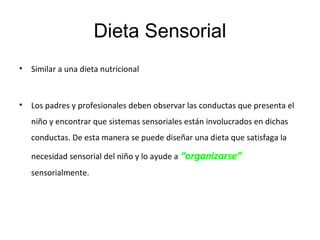 Dieta Sensorial
• Similar a una dieta nutricional
• Los padres y profesionales deben observar las conductas que presenta el
niño y encontrar que sistemas sensoriales están involucrados en dichas
conductas. De esta manera se puede diseñar una dieta que satisfaga la
necesidad sensorial del niño y lo ayude a “organizarse”
sensorialmente.
 