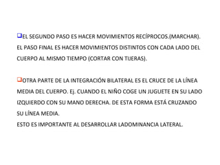EL SEGUNDO PASO ES HACER MOVIMIENTOS RECÍPROCOS.(MARCHAR).
EL PASO FINAL ES HACER MOVIMIENTOS DISTINTOS CON CADA LADO DEL
CUERPO AL MISMO TIEMPO (CORTAR CON TIJERAS).
OTRA PARTE DE LA INTEGRACIÓN BILATERAL ES EL CRUCE DE LA LÍNEA
MEDIA DEL CUERPO. Ej. CUANDO EL NIÑO COGE UN JUGUETE EN SU LADO
IZQUIERDO CON SU MANO DERECHA. DE ESTA FORMA ESTÁ CRUZANDO
SU LÍNEA MEDIA.
ESTO ES IMPORTANTE AL DESARROLLAR LADOMINANCIA LATERAL.
 