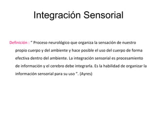 Integración Sensorial
Definición : “ Proceso neurológico que organiza la sensación de nuestro
propio cuerpo y del ambiente y hace posible el uso del cuerpo de forma
efectiva dentro del ambiente. La integración sensorial es procesamiento
de información y el cerebro debe integrarla. Es la habilidad de organizar la
información sensorial para su uso ”. (Ayres)
 