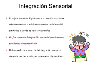 Integración Sensorial
 Es elproceso neurológico que nos permite responder
adecuadamente a la información que recibimos del
ambiente a través de nuestros sentidos
 Un fracaso en la integración sensorial puede causar
problemas de aprendizaje.
 El desarrollo temprano de la integración sensorial
depende del desarrollo del sistema tactil y vestibular.
 