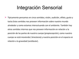Integración Sensorial
 Típicamente pensamos en cinco sentidos; visión, audición, olfato, gusto y
tacto.Estos sentidos nos proveen información sobre nuestro mundo
alrededor y como estamos interactuando con el ambiente. También hay
otros sentidos internos que nos proveen información en relación a la
posición de las partes de nuestro cuerpo (propiocepción), como nuestro
cuerpo se está moviendo ( kinestesia) y nuestra posición en el espacio en
relación a la gravedad (vestibular).
 