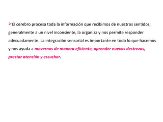 El cerebro procesa toda la información que recibimos de nuestros sentidos,
generalmente a un nivel inconsiente, la organiza y nos permite responder
adecuadamente. La integración sensorial es importante en todo lo que hacemos
y nos ayuda a movernos de manera eficiente, aprender nuevas destrezas,
prestar atención y escuchar.
 