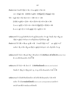 127
ตัวอย่าง 9.16 กาหนดให้ ( ) และ ( )
จงหา ( ) ( ) ( ) ( ) ( ) ( ) ( ( )) ( ) ( ( ))
วิธีทา ( ) ( )
( ) ( ) ( ) ( )
เพราะว่า ( ) ดังนั้น ( ( )) ( )
เพราะว่า ( ) ดังนั้น ( ( ) ( )
บทนิยาม 9.9 ให้ และ เป็นฟังก์ชัน เท่ากับ (เขียนแทนด้วย ) ก็ต่อเมื่อ และ
( ) ( ) สาหรับทุกๆ ค่า ที่อยู่ในโดเมน (หรือโดเมน )
ตัวอย่าง 9.17 ให้ และ กาหนดให้ ( ) และ ( )
จะเห็นว่า และ ( ) ( ) สาหรับทุกค่า ใน ดังนั้น
บทนิยาม 9.10 ให้ และถ้า จะเรียกว่า เป็นฟังก์ชันจาก ไปทั่วถึง (function from
onto ) เขียนแทนด้วย →
บทนิยาม 9.11 ให้ เรียกว่า เป็นฟังก์ชันหนึ่งต่อหนึ่ง (one to one function)
ก็ต่อเมื่อ ถ้า ( ) ( ) แล้ว เท่านั้น เขียนแทนด้วย →
บทนิยาม 9.12 ถ้า เป็นฟังก์ชันหนึ่งต่อหนึ่งจาก ไปทั่วถึง เขียนแทนด้วย
จะเรียก ว่าเป็นการสมนัยหนึ่งต่อหนึ่ง (one to one correspondence) และเรียกว่า
เซต กับเซต มีการสมนัยแบบหนึ่งต่อหนึ่ง
 