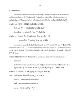130
9.5 ฟังก์ชันผกผัน
ในหัวข้อ 9.3 เราทราบแล้วว่าเมื่อให้ความสัมพันธ์ใดๆมา เราจะหาความสัมพันธ์ผกผันของความสัมพันธ์
นั้นได้เสมอและเนื่องจากว่าถ้า เป็นฟังก์ชันแล้ว จะต้องเป็นความสัมพันธ์ด้วย ดังนั้น จึงสามารถหาความ
สัมพันธ์ผกผันของ ได้เสมอ เช่นกัน ซึ่งความสัมพันธ์ผกผันของฟังก์ชัน อาจจะเป็นหรือไม่เป็นฟังก์ชันก็ได้
ตัวอย่าง 9.20 ถ้าให้ ( ) ( ) ( ) ( )
ดังนั้นจะได้ ( ) ( ) ( ) ( )
โดยบทนิยาม 9.6 จะเห็นว่า ทั้ง และ เป็นฟังก์ชัน
ตัวอย่าง 9.21 กาหนดให้ ( ) และ
เพราะฉะนั้น ( )
จากการสังเกต จะพบว่าถ้า เป็นฟังก์ชันหนึ่งต่อหนึ่ง แล้ว จะเป็นฟังก์ชัน และ ถ้า เป็นฟังก์ชัน
หนึ่งต่อหนึ่งและทั่วถึง แล้ว จะเป็นฟังก์ชันหนึ่งต่อหนึ่งและทั่วถึงด้วย กล่าวคือ ถ้า เป็นฟังก์ชันหนึ่งต่อหนึ่ง
จาก ไปทั่วถึง แล้ว เป็นฟังก์ชันหนึ่งต่อหนึ่งจาก ไปทั่วถึง นั่นคือ ถ้า แล้วจะได้
บทนิยาม 9.13 ให้ เป็นฟังก์ชัน ฟังก์ชันผกผัน (inverse function) ของ คือความสัมพันธ์ผกผันของ
ที่เป็นฟังก์ชัน
ถ้า เป็นฟังก์ชันหนึ่งต่อหนึ่ง กาหนดโดย ( ) สามารถหาฟังก์ชันผกผันของ ได้โดยเขียน ให้
อยู่ในเทอมของ เพราะฉะนั้น ( ) และ ( )
ตัวอย่าง 9.22 กาหนดให้ ( ) และ
วิธีทา จากที่กาหนดให้ เพราะฉะนั้น ( )
จะเห็นว่า เป็นฟังก์ชันหนึ่งต่อหนึ่งและทั่วถึง
ดังนั้น จึงสามารถหาฟังก์ชันผกผันของ ได้
จาก จะได้
 