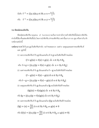 131
นั่นคือ ( ) และ
หรือ ( ) และ
9.6 พีชคณิตของฟังก์ชัน
พีชคณิตของฟังก์ชัน (algebra of functions) จะเป็นการกล่าวถึงการสร้างฟังก์ชันขึ้นใหม่จากฟังก์ชัน
ค่าจริงที่ให้มาตั้งแต่สองฟังก์ชันขึ้นไป โดยการนาฟังก์ชัน (ค่าของฟังก์ชัน) เหล่านั้นมาบวก ลบ คูณ หรือหารกัน ดัง
บทนิยามต่อไปนี้
บทนิยาม 9.14 ให้ และ เป็นฟังก์ชันค่าจริง จะกาหนดผลบวก ผลต่าง ผลคูณและผลหารของฟังก์ชัน
และ ดังนี้
(1) ผลบวกของฟังก์ชัน กับ เขียนแทนด้วย จะเป็นฟังก์ชันที่กาหนดโดย
( )( ) ( ) ( ) เมื่อ
หรือ ( ) ( ) ( ) เมื่อ
(2) ผลต่างของฟังก์ชัน กับ เขียนแทนด้วย จะเป็นฟังก์ชันที่กาหนดโดย
( )( ) ( ) ( ) เมื่อ
หรือ ( ) ( ) ( ) เมื่อ
(3) ผลคูณของฟังก์ชัน กับ เขียนแทนด้วย จะเป็นฟังก์ชันที่กาหนดโดย
( )( ) ( ) ( ) เมื่อ
หรือ ( ) ( ) ( ) เมื่อ
(4) ผลหารของฟังก์ชัน กับ เขียนแทนด้วย จะเป็นฟังก์ชันที่กาหนดโดย
( ) ( )
( )
( )
เมื่อ และ ( )
หรือ ( ) ( )
( )
( )
เมื่อ และ ( )
 