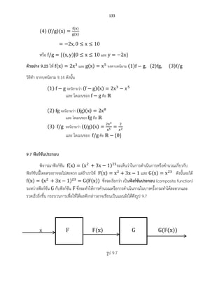 133
( ) ( )( )
( )
( )
หรือ ( ) และ
ตัวอย่าง 9.25 ให้ ( ) และ ( ) จงหาบทนิยาม ( ) ( ) ( )
วิธีทา จากบทนิยาม 9.14 ดังนั้น
( ) จะนิยามว่า ( )( )
และ โดเมนของ คือ
( ) จะนิยามว่า ( )( )
และ โดเมนของ คือ
( ) จะนิยามว่า ( )( )
และ โดเมนของ คือ
9.7 ฟังก์ชันประกอบ
พิจารณาฟังก์ชัน ( ) ( ) จะเห็นว่าในการดาเนินการหรือคานวณเกี่ยวกับ
ฟังก์ชันนี้โดยตรงอาจจะไม่สะดวก แต่ถ้าเราให้ ( ) และ ( ) ดังนั้นจะได้
( ) ( ) ( ( )) ซึ่งจะเรียกว่า เป็นฟังก์ชันประกอบ (composite function)
ระหว่างฟังก์ชัน กับฟังก์ชัน ซึ่งจะทาให้การคานวณหรือการดาเนินกานในบางครั้งกระทาได้สะดวกและ
รวดเร็วยิ่งขึ้น กระบวนการเพื่อให้ได้ผลดังกล่าวอาจเขียนเป็นแผนผังได้ดังรูป 9.7
( ) ( ( ))
รูป 9.7
 