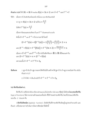 137
ตัวอย่าง 9.28 ให้ ที่กาหนดโดย ( ) จงหา และ
วิธีทา เนื่องจาก เป็นฟังก์ชันหนึ่งต่อหนึ่ง ดังนั้นสามารถหาฟังก์ชันผกผันได้
จาก ( ) จะได้
นั่นคือ ( )
เนื่องจากโดเมนและเรนจ์ของ และ เป็นเซตของจานวนจริง
ดังนั้น และ สามารถหาได้ โดยที่
( )( ) ( ( )) ( ) ( )
และ ( )( ) ( ( )) ( )
( )
เนื่องจาก และ ต่างก็เป็นฟังก์ชันจาก ไป ที่มีโดเมนเท่ากัน
และ ( )( ) ( )( )
เพราะฉะนั้น
ข้อสังเกต 1. หรือ อาจจะหาได้หรือไม่ได้ แต่ถ้าหาได้ กับ อาจจะไม่เท่ากัน เช่นใน
ตัวอย่าง 9.27
2. ถ้า แล้วจะได้
9.8 ฟังก์ชันชนิดต่างๆ
ฟังก์ชัน อาจมีชื่อเรียกได้หลายชื่อตามลักษณะของเงื่อนไขหรือการนิยามของ ( ) นั่นคือจะมีแบบของฟังก์ชัน
(type of functions) ได้มากมายตามลักษณะของเงื่อนไข ที่ใช้กาหนดค่าของฟังก์ชัน โดยทั่วไปจะแบ่งฟังก์ชัน
ออกเป็น 2 ประเภท คือ
1.ฟังก์ชันพีชคณิต (algebraic function) เป็นฟังก์ชันที่ค่าของฟังก์ชันจัดอยู่ในรูปของจานวนจริง และ
ตัวแปร เครื่องหมาย(การดาเนินการ)ในทางพีชคณิต ซึ่งมีดังนี้
 
