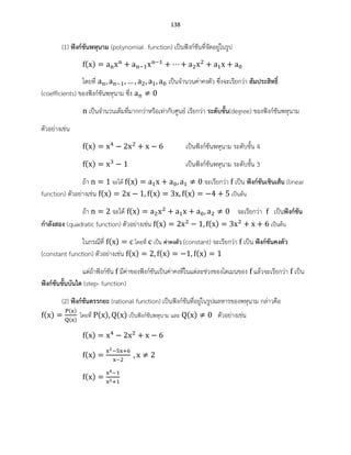 138
(1) ฟังก์ชันพหุนาม (polynomial function) เป็นฟังก์ชันที่จัดอยู่ในรูป
( )
โดยที่ เป็นจานวนค่าคงตัว ซึ่งจะเรียกว่า สัมประสิทธิ์
(coefficients) ของฟังก์ชันพหุนาม ซึ่ง
เป็นจานวนเต็มที่มากกว่าหรือเท่ากับศูนย์ เรียกว่า ระดับขั้น(degree) ของฟังก์ชันพหุนาม
ตัวอย่างเช่น
( ) เป็นฟังก์ชันพหุนาม ระดับขั้น 4
( ) เป็นฟังก์ชันพหุนาม ระดับขั้น 3
ถ้า จะได้ ( ) จะเรียกว่า เป็น ฟังก์ชันเชินเส้น (linear
function) ตัวอย่างเช่น ( ) ( ) ( ) เป็นต้น
ถ้า จะได้ ( ) จะเรียกว่า เป็นฟังก์ชัน
กาลังสอง (quadratic function) ตัวอย่างเช่น ( ) ( ) เป็นต้น
ในกรณีที่ ( ) โดยที่ เป็น ค่าคงตัว (constant) จะเรียกว่า เป็น ฟังก์ชันคงตัว
(constant function) ตัวอย่างเช่น ( ) ( ) ( )
แต่ถ้าฟังก์ชัน มีค่าของฟังก์ชันเป็นค่าคงที่ในแต่ละช่วงของโดเมนของ แล้วจะเรียกว่า เป็น
ฟังก์ชันขั้นบันได (step- function)
(2) ฟังก์ชันตรรกยะ (rational function) เป็นฟังก์ชันที่อยู่ในรูปผลหารของพหุนาม กล่าวคือ
( )
( )
( )
โดยที่ ( ) ( ) เป็นฟังก์ชันพหุนาม และ ( ) ตัวอย่างเช่น
( )
( )
( )
 