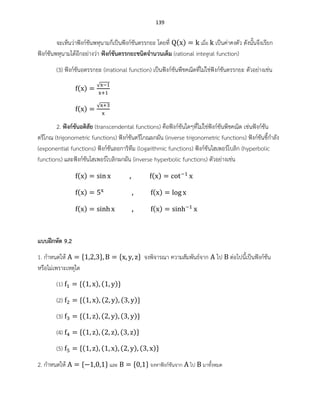 139
จะเห็นว่าฟังก์ชันพหุนามก็เป็นฟังก์ชันตรรกยะ โดยที่ ( ) เมื่อ เป็นค่าคงตัว ดังนั้นจึงเรียก
ฟังก์ชันพหุนามได้อีกอย่างว่า ฟังก์ชันตรรกยะชนิดจานวนเต็ม (rational integral function)
(3) ฟังก์ชันอตรรกยะ (irrational function) เป็นฟังก์ชันพีชคณิตที่ไม่ใช่ฟังก์ชันตรรกยะ ตัวอย่างเช่น
( )
√
( )
√
2. ฟังก์ชันอดิสัย (transcendental functions) คือฟังก์ชันใดๆที่ไม่ใช่ฟังก์ชันพีชคณิต เช่นฟังก์ชัน
ตรีโกณ (trigonometric functions) ฟังก์ชันตรีโกณผกผัน (inverse trigonometric functions) ฟังก์ชันชี้กาลัง
(exponential functions) ฟังก์ชันลอการิทึม (logarithmic functions) ฟังก์ชันไฮเพอร์โบลิก (hyperbolic
functions) และฟังก์ชันไฮเพอร์โบลิกผกผัน (inverse hyperbolic functions) ตัวอย่างเช่น
( ) ( )
( ) ( )
( ) ( )
แบบฝึกหัด 9.2
1. กาหนดให้ จงพิจารณา ความสัมพันธ์จาก ไป ต่อไปนี้เป็นฟังก์ชัน
หรือไม่เพราะเหตุใด
(1) ( ) ( )
(2) ( ) ( ) ( )
(3) ( ) ( ) ( )
(4) ( ) ( ) ( )
(5) ( ) ( ) ( ) ( )
2. กาหนดให้ และ จงหาฟังก์ชันจาก ไป มาทั้งหมด
 